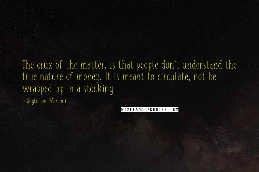 Guglielmo Marconi Quotes: The crux of the matter, is that people don't understand the true nature of money. It is meant to circulate, not be wrapped up in a stocking