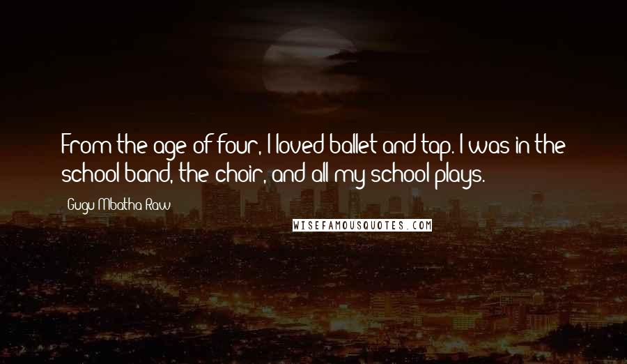 Gugu Mbatha-Raw Quotes: From the age of four, I loved ballet and tap. I was in the school band, the choir, and all my school plays.