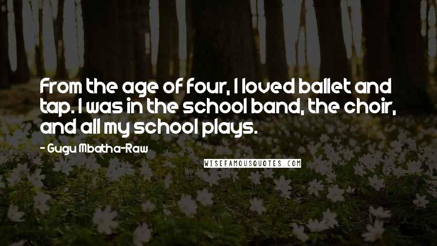 Gugu Mbatha-Raw Quotes: From the age of four, I loved ballet and tap. I was in the school band, the choir, and all my school plays.