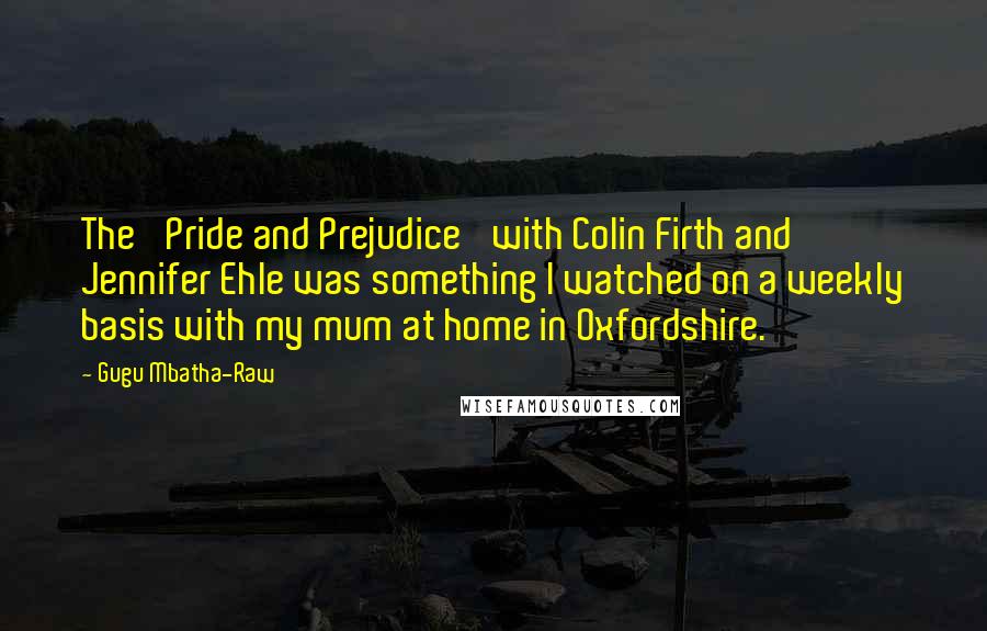 Gugu Mbatha-Raw Quotes: The 'Pride and Prejudice' with Colin Firth and Jennifer Ehle was something I watched on a weekly basis with my mum at home in Oxfordshire.