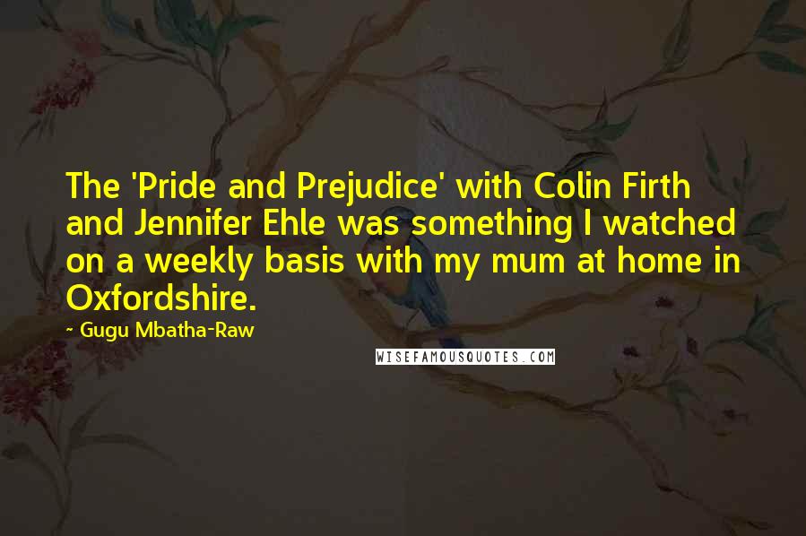 Gugu Mbatha-Raw Quotes: The 'Pride and Prejudice' with Colin Firth and Jennifer Ehle was something I watched on a weekly basis with my mum at home in Oxfordshire.