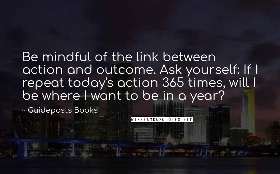 Guideposts Books Quotes: Be mindful of the link between action and outcome. Ask yourself: If I repeat today's action 365 times, will I be where I want to be in a year?