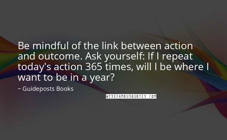 Guideposts Books Quotes: Be mindful of the link between action and outcome. Ask yourself: If I repeat today's action 365 times, will I be where I want to be in a year?