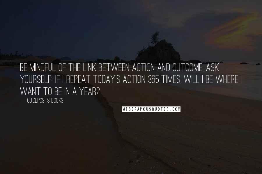 Guideposts Books Quotes: Be mindful of the link between action and outcome. Ask yourself: If I repeat today's action 365 times, will I be where I want to be in a year?