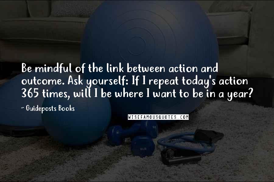 Guideposts Books Quotes: Be mindful of the link between action and outcome. Ask yourself: If I repeat today's action 365 times, will I be where I want to be in a year?