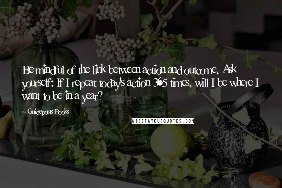 Guideposts Books Quotes: Be mindful of the link between action and outcome. Ask yourself: If I repeat today's action 365 times, will I be where I want to be in a year?