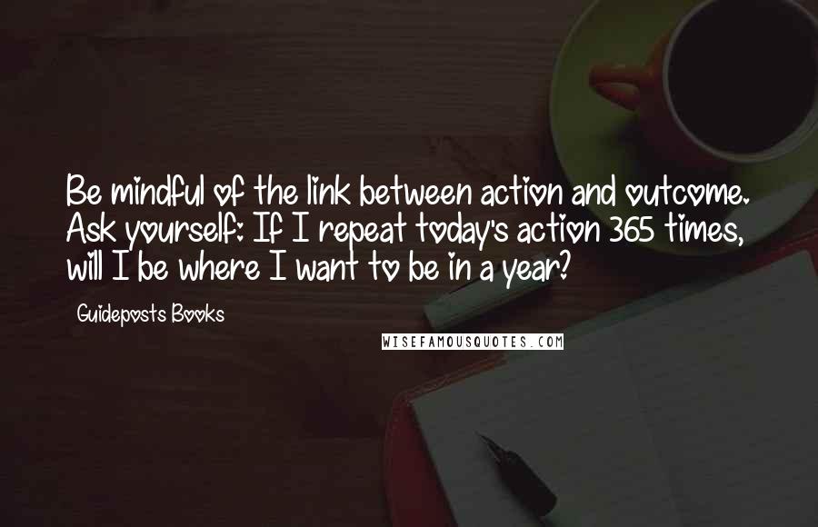 Guideposts Books Quotes: Be mindful of the link between action and outcome. Ask yourself: If I repeat today's action 365 times, will I be where I want to be in a year?