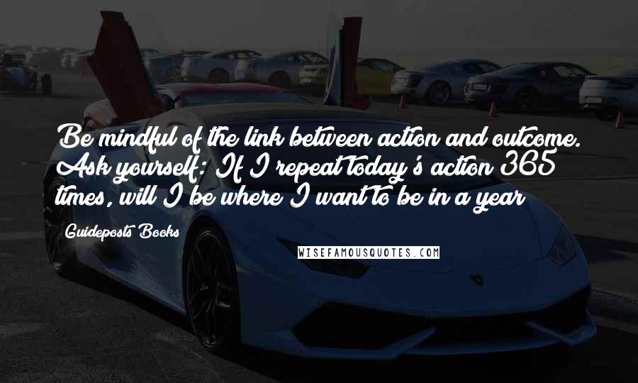 Guideposts Books Quotes: Be mindful of the link between action and outcome. Ask yourself: If I repeat today's action 365 times, will I be where I want to be in a year?