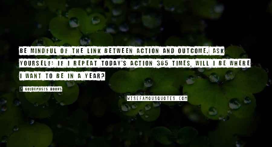 Guideposts Books Quotes: Be mindful of the link between action and outcome. Ask yourself: If I repeat today's action 365 times, will I be where I want to be in a year?