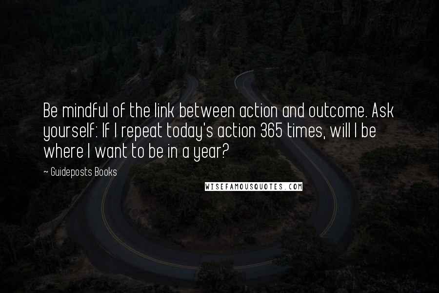 Guideposts Books Quotes: Be mindful of the link between action and outcome. Ask yourself: If I repeat today's action 365 times, will I be where I want to be in a year?