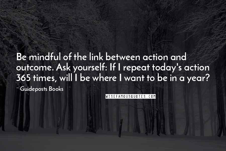 Guideposts Books Quotes: Be mindful of the link between action and outcome. Ask yourself: If I repeat today's action 365 times, will I be where I want to be in a year?