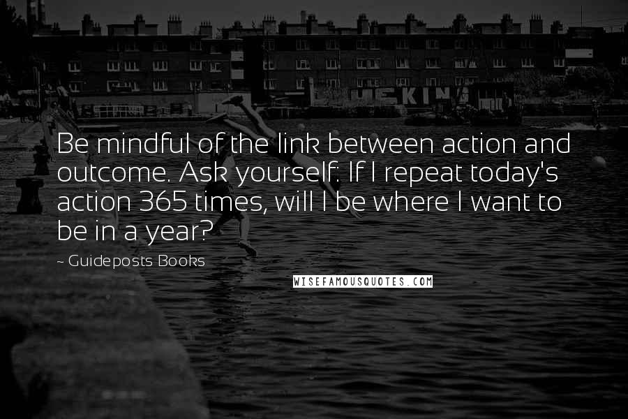 Guideposts Books Quotes: Be mindful of the link between action and outcome. Ask yourself: If I repeat today's action 365 times, will I be where I want to be in a year?