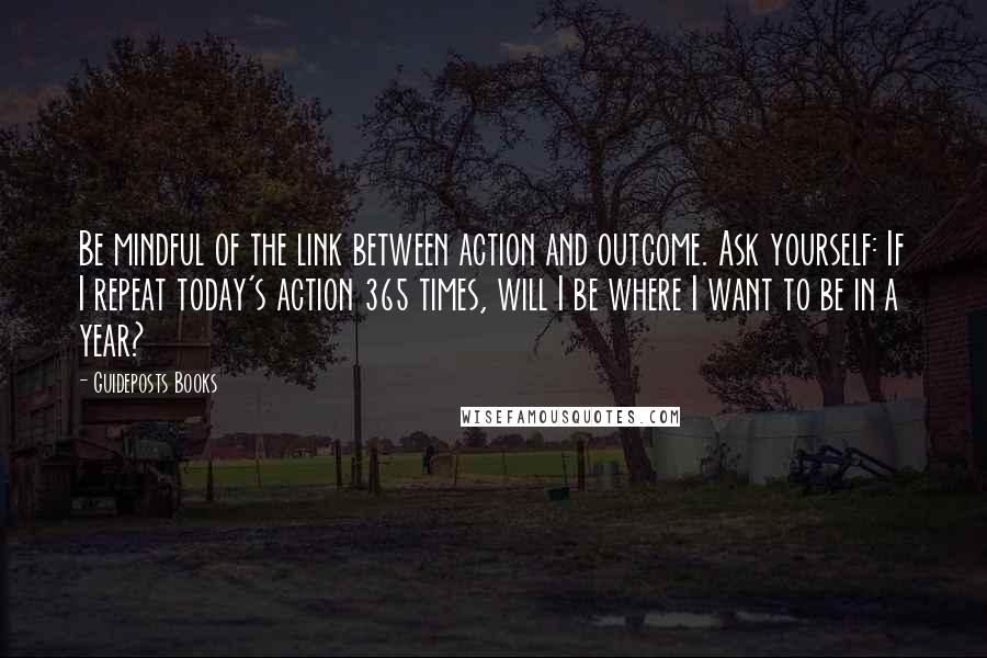 Guideposts Books Quotes: Be mindful of the link between action and outcome. Ask yourself: If I repeat today's action 365 times, will I be where I want to be in a year?