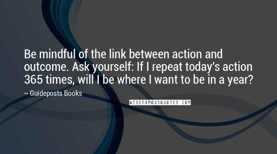 Guideposts Books Quotes: Be mindful of the link between action and outcome. Ask yourself: If I repeat today's action 365 times, will I be where I want to be in a year?