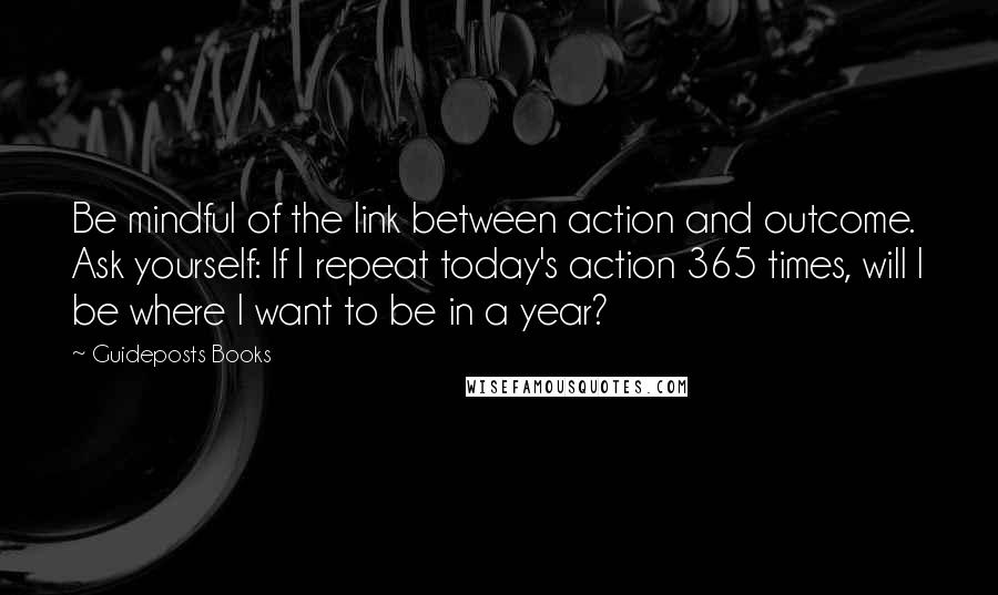 Guideposts Books Quotes: Be mindful of the link between action and outcome. Ask yourself: If I repeat today's action 365 times, will I be where I want to be in a year?