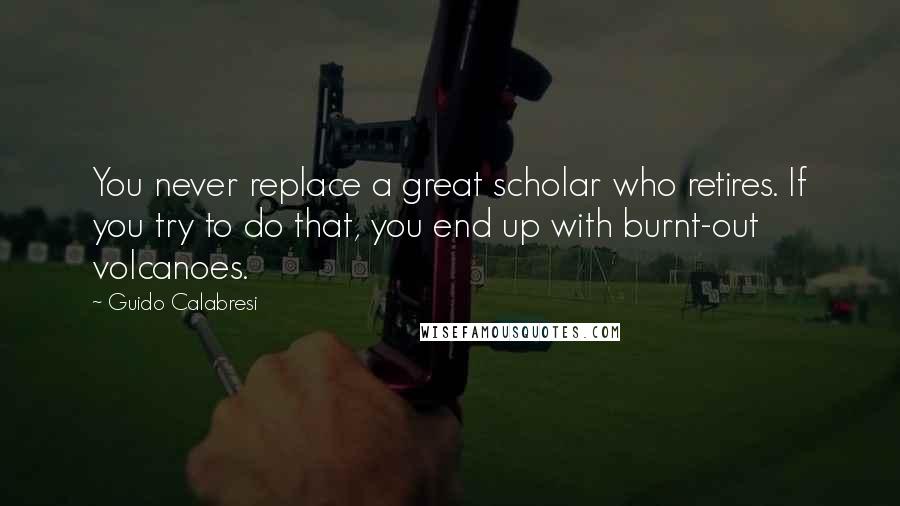 Guido Calabresi Quotes: You never replace a great scholar who retires. If you try to do that, you end up with burnt-out volcanoes.