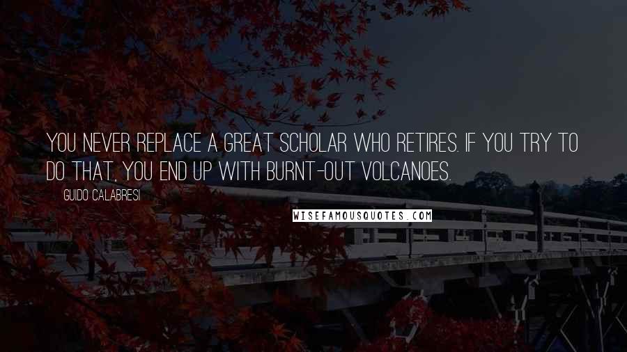 Guido Calabresi Quotes: You never replace a great scholar who retires. If you try to do that, you end up with burnt-out volcanoes.