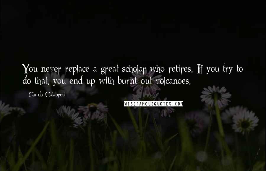 Guido Calabresi Quotes: You never replace a great scholar who retires. If you try to do that, you end up with burnt-out volcanoes.