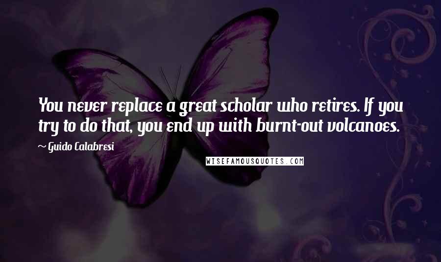 Guido Calabresi Quotes: You never replace a great scholar who retires. If you try to do that, you end up with burnt-out volcanoes.