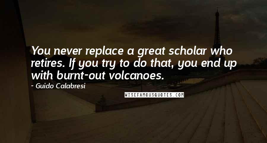 Guido Calabresi Quotes: You never replace a great scholar who retires. If you try to do that, you end up with burnt-out volcanoes.