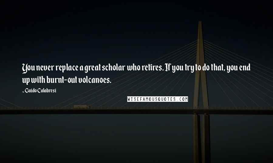 Guido Calabresi Quotes: You never replace a great scholar who retires. If you try to do that, you end up with burnt-out volcanoes.