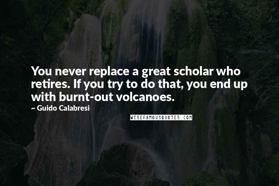 Guido Calabresi Quotes: You never replace a great scholar who retires. If you try to do that, you end up with burnt-out volcanoes.