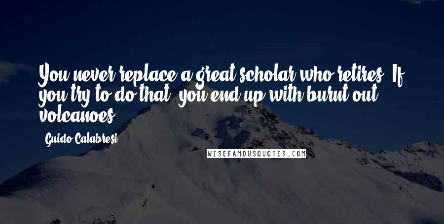 Guido Calabresi Quotes: You never replace a great scholar who retires. If you try to do that, you end up with burnt-out volcanoes.