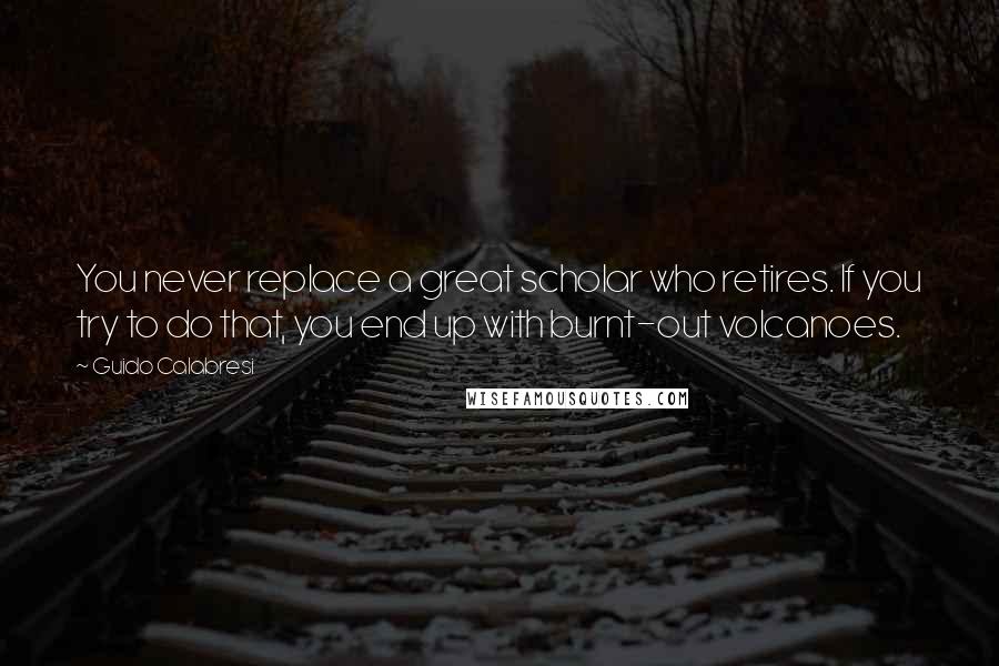 Guido Calabresi Quotes: You never replace a great scholar who retires. If you try to do that, you end up with burnt-out volcanoes.