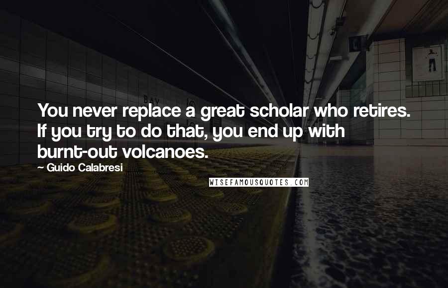 Guido Calabresi Quotes: You never replace a great scholar who retires. If you try to do that, you end up with burnt-out volcanoes.