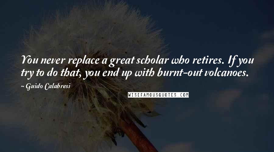 Guido Calabresi Quotes: You never replace a great scholar who retires. If you try to do that, you end up with burnt-out volcanoes.