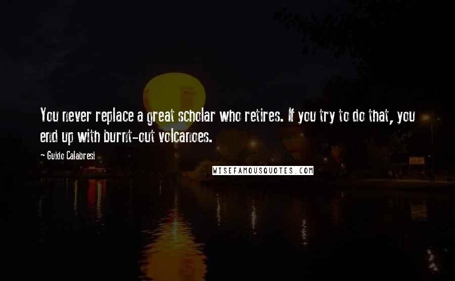 Guido Calabresi Quotes: You never replace a great scholar who retires. If you try to do that, you end up with burnt-out volcanoes.