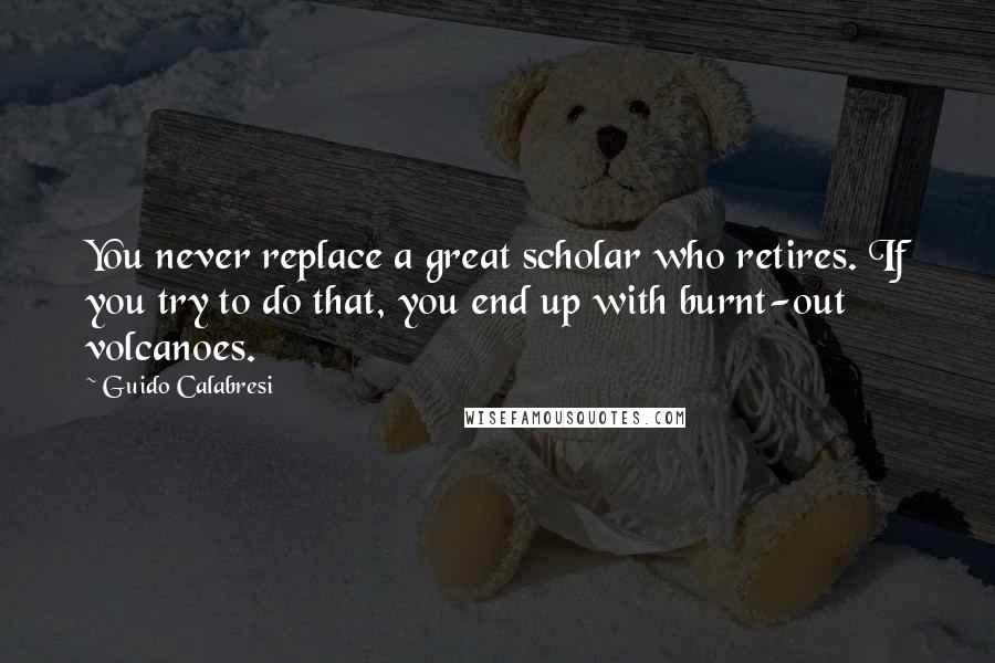 Guido Calabresi Quotes: You never replace a great scholar who retires. If you try to do that, you end up with burnt-out volcanoes.