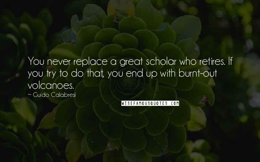 Guido Calabresi Quotes: You never replace a great scholar who retires. If you try to do that, you end up with burnt-out volcanoes.