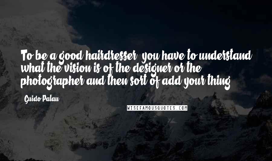 Guido Palau Quotes: To be a good hairdresser, you have to understand what the vision is of the designer or the photographer and then sort of add your thing.