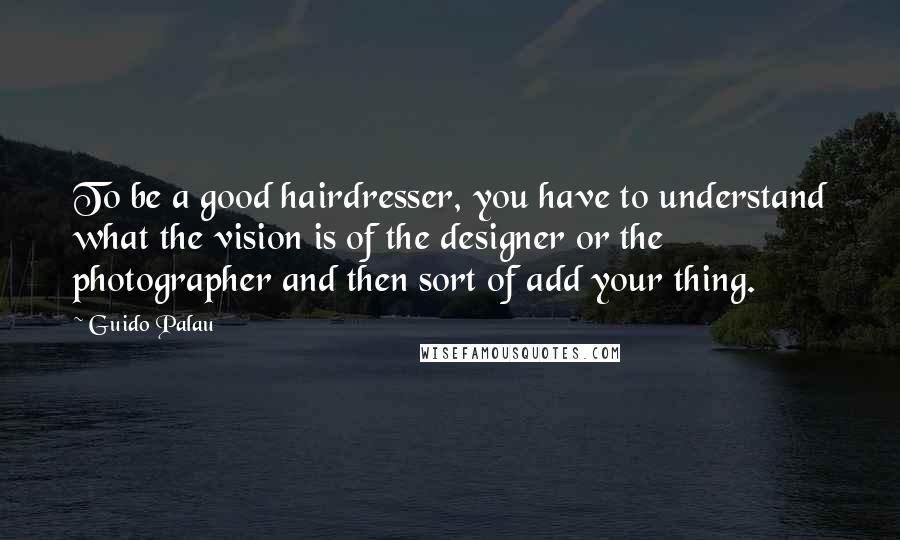 Guido Palau Quotes: To be a good hairdresser, you have to understand what the vision is of the designer or the photographer and then sort of add your thing.