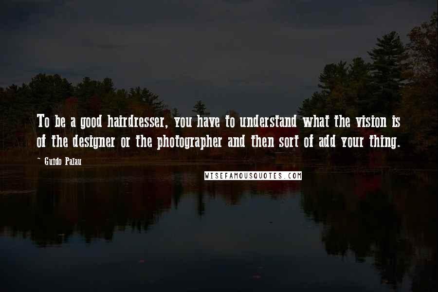 Guido Palau Quotes: To be a good hairdresser, you have to understand what the vision is of the designer or the photographer and then sort of add your thing.