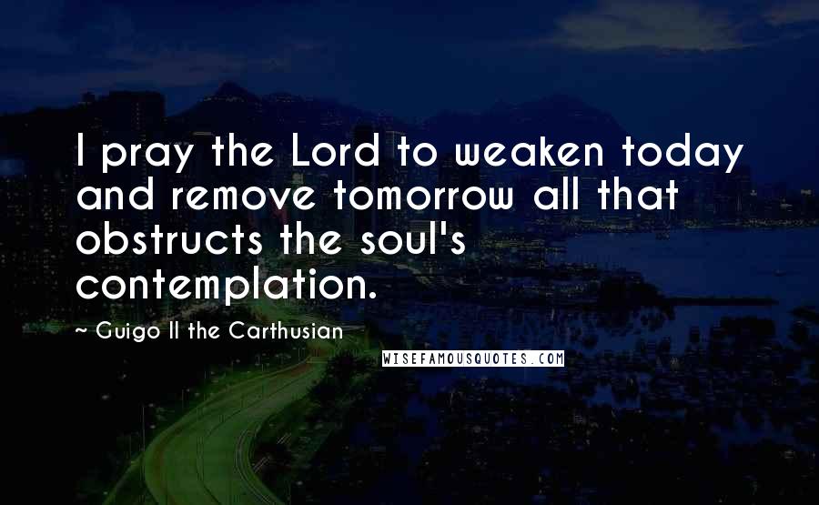 Guigo II The Carthusian Quotes: I pray the Lord to weaken today and remove tomorrow all that obstructs the soul's contemplation.