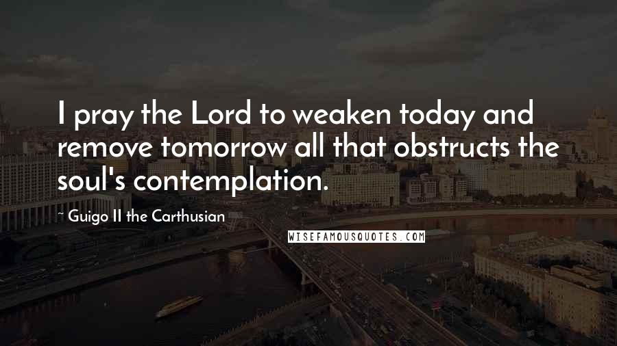 Guigo II The Carthusian Quotes: I pray the Lord to weaken today and remove tomorrow all that obstructs the soul's contemplation.