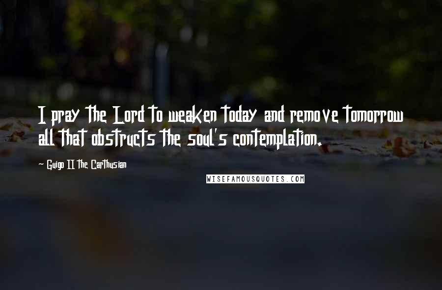 Guigo II The Carthusian Quotes: I pray the Lord to weaken today and remove tomorrow all that obstructs the soul's contemplation.