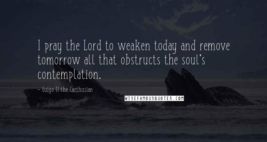 Guigo II The Carthusian Quotes: I pray the Lord to weaken today and remove tomorrow all that obstructs the soul's contemplation.