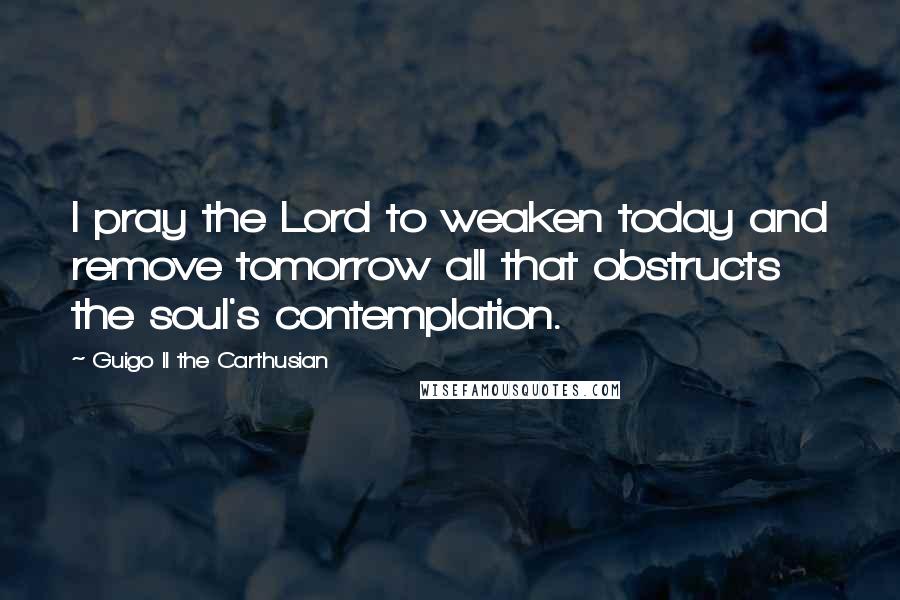 Guigo II The Carthusian Quotes: I pray the Lord to weaken today and remove tomorrow all that obstructs the soul's contemplation.