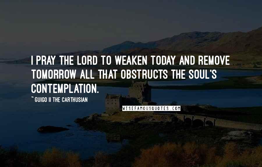 Guigo II The Carthusian Quotes: I pray the Lord to weaken today and remove tomorrow all that obstructs the soul's contemplation.