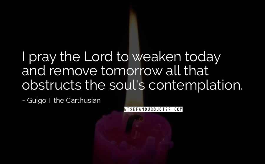 Guigo II The Carthusian Quotes: I pray the Lord to weaken today and remove tomorrow all that obstructs the soul's contemplation.