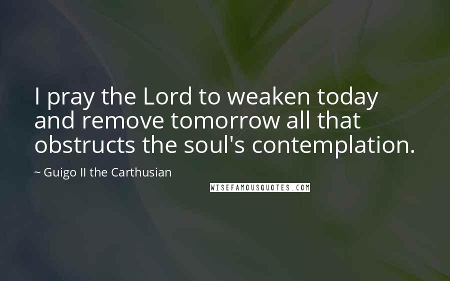 Guigo II The Carthusian Quotes: I pray the Lord to weaken today and remove tomorrow all that obstructs the soul's contemplation.