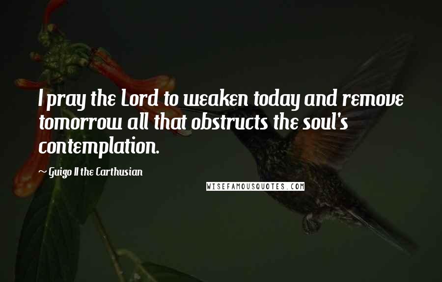 Guigo II The Carthusian Quotes: I pray the Lord to weaken today and remove tomorrow all that obstructs the soul's contemplation.