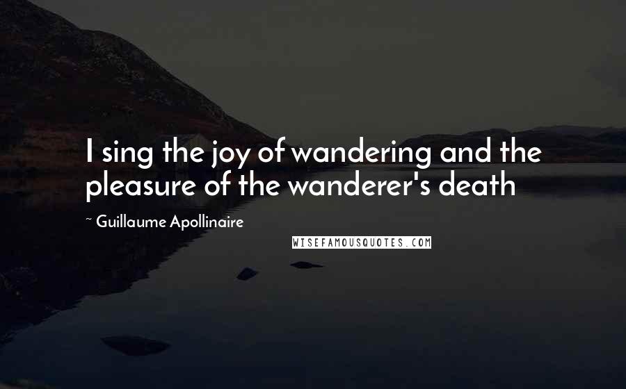 Guillaume Apollinaire Quotes: I sing the joy of wandering and the pleasure of the wanderer's death