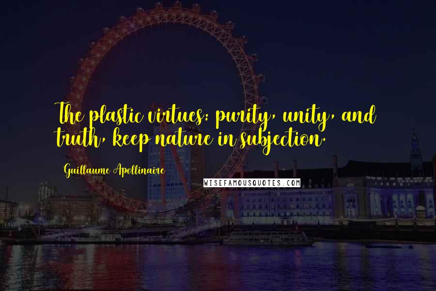 Guillaume Apollinaire Quotes: The plastic virtues: purity, unity, and truth, keep nature in subjection.