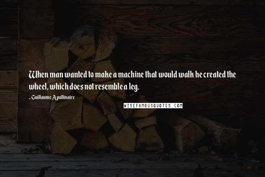 Guillaume Apollinaire Quotes: When man wanted to make a machine that would walk he created the wheel, which does not resemble a leg.