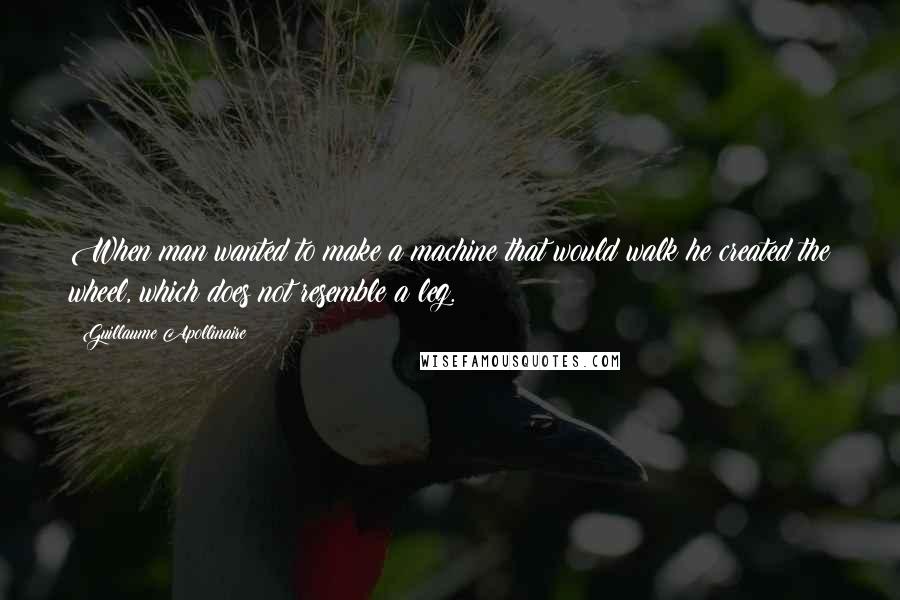 Guillaume Apollinaire Quotes: When man wanted to make a machine that would walk he created the wheel, which does not resemble a leg.