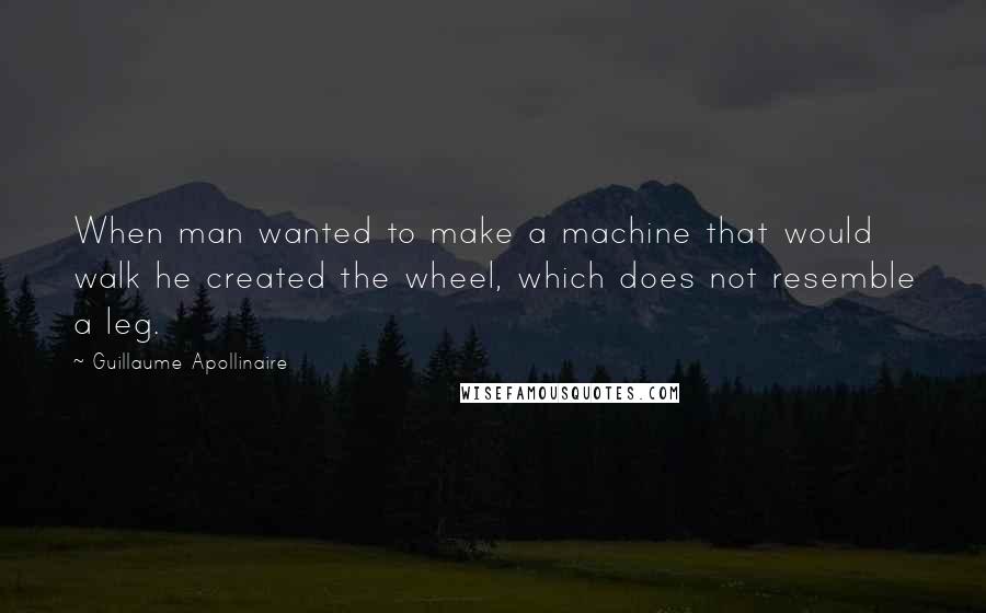 Guillaume Apollinaire Quotes: When man wanted to make a machine that would walk he created the wheel, which does not resemble a leg.